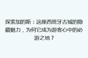 探索加的斯：这座西班牙古城的隐藏魅力，为何它成为游客心中的必游之地？