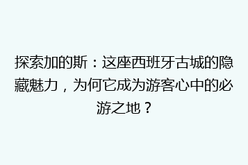 探索加的斯:这座西班牙古城的隐藏魅力,为何它成为游客心中的必游之地?