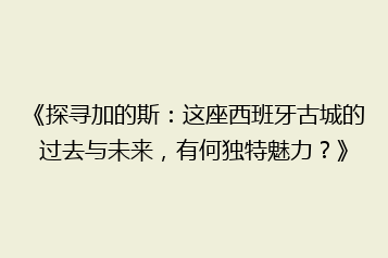 《探寻加的斯:这座西班牙古城的过去与未来,有何独特魅力?》