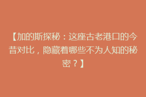 【加的斯探秘：这座古老港口的今昔对比，隐藏着哪些不为人知的秘密？】