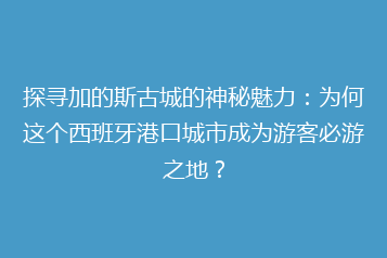 探寻加的斯古城的神秘魅力:为何这个西班牙港口城市成为游客必游之地?
