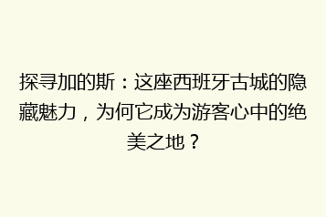 探寻加的斯:这座西班牙古城的隐藏魅力,为何它成为游客心中的绝美之地?