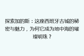 探索加的斯:这座西班牙古城的秘密与魅力,为何它成为地中海的璀璨明珠?
