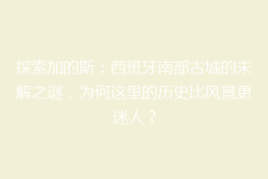 探索加的斯：西班牙南部古城的未解之谜，为何这里的历史比风景更迷人？