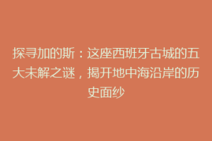 探寻加的斯：这座西班牙古城的五大未解之谜，揭开地中海沿岸的历史面纱