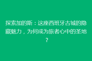 探索加的斯：这座西班牙古城的隐藏魅力，为何成为旅者心中的圣地？