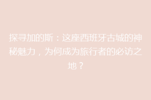 探寻加的斯：这座西班牙古城的神秘魅力，为何成为旅行者的必访之地？
