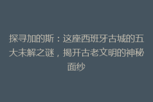 探寻加的斯：这座西班牙古城的五大未解之谜，揭开古老文明的神秘面纱