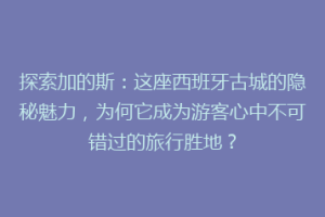 探索加的斯：这座西班牙古城的隐秘魅力，为何它成为游客心中不可错过的旅行胜地？