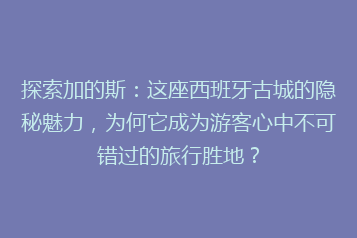 探索加的斯:这座西班牙古城的隐秘魅力,为何它成为游客心中不可错过的旅行胜地?