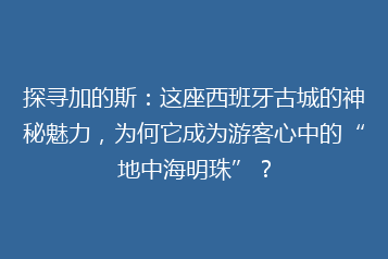 探寻加的斯:这座西班牙古城的神秘魅力,为何它成为游客心中的“地中海明珠”?