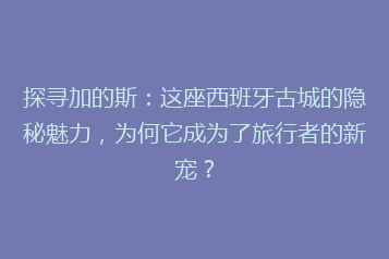 探寻加的斯:这座西班牙古城的隐秘魅力,为何它成为了旅行者的新宠?