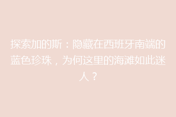 探索加的斯:隐藏在西班牙南端的蓝色珍珠,为何这里的海滩如此迷人?