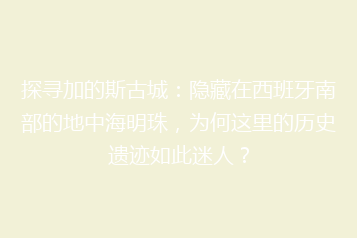 探寻加的斯古城:隐藏在西班牙南部的地中海明珠,为何这里的历史遗迹如此迷人?