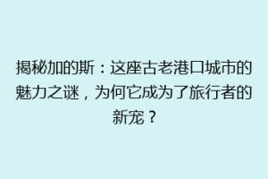 揭秘加的斯：这座古老港口城市的魅力之谜，为何它成为了旅行者的新宠？