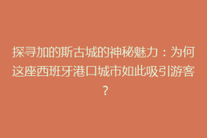探寻加的斯古城的神秘魅力：为何这座西班牙港口城市如此吸引游客？