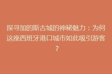 探寻加的斯古城的神秘魅力:为何这座西班牙港口城市如此吸引游客?