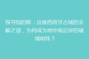 探寻加的斯：这座西班牙古城的未解之谜，为何成为地中海沿岸的璀璨明珠？