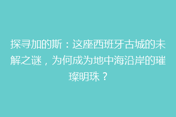 探寻加的斯:这座西班牙古城的未解之谜,为何成为地中海沿岸的璀璨明珠?