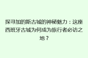 探寻加的斯古城的神秘魅力：这座西班牙古城为何成为旅行者必访之地？