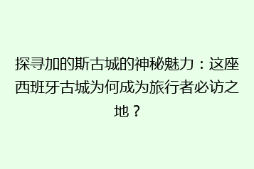 探寻加的斯古城的神秘魅力:这座西班牙古城为何成为旅行者必访之地?