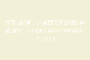 探寻加的斯：这座西班牙古城的神秘魅力，为何成为游客心中的网红打卡地？