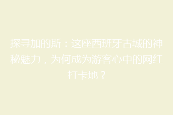 探寻加的斯:这座西班牙古城的神秘魅力,为何成为游客心中的网红打卡地?