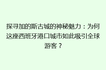 探寻加的斯古城的神秘魅力:为何这座西班牙港口城市如此吸引全球游客?