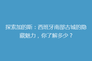 探索加的斯：西班牙南部古城的隐藏魅力，你了解多少？