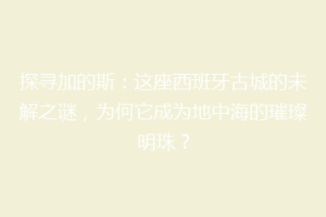 探寻加的斯：这座西班牙古城的未解之谜，为何它成为地中海的璀璨明珠？