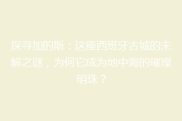 探寻加的斯:这座西班牙古城的未解之谜,为何它成为地中海的璀璨明珠?