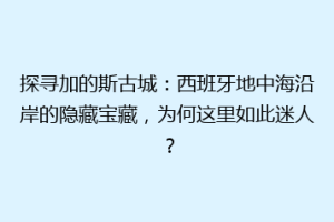 探寻加的斯古城：西班牙地中海沿岸的隐藏宝藏，为何这里如此迷人？