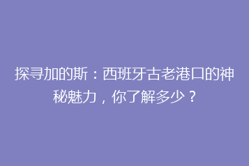 探寻加的斯:西班牙古老港口的神秘魅力,你了解多少?