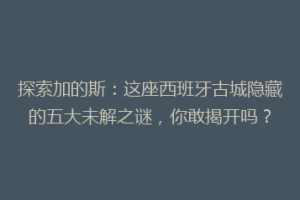 探索加的斯：这座西班牙古城隐藏的五大未解之谜，你敢揭开吗？