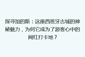 探寻加的斯：这座西班牙古城的神秘魅力，为何它成为了游客心中的网红打卡地？