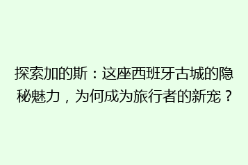 探索加的斯:这座西班牙古城的隐秘魅力,为何成为旅行者的新宠?