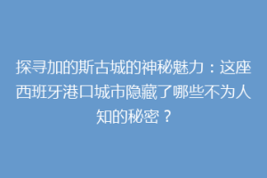 探寻加的斯古城的神秘魅力：这座西班牙港口城市隐藏了哪些不为人知的秘密？