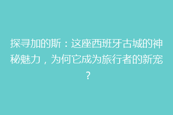 探寻加的斯:这座西班牙古城的神秘魅力,为何它成为旅行者的新宠?