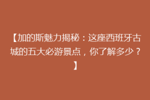 【加的斯魅力揭秘：这座西班牙古城的五大必游景点，你了解多少？】