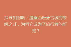 探寻加的斯：这座西班牙古城的未解之谜，为何它成为了旅行者的新宠？
