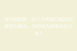 探寻加的斯：这个古老港口城市的秘密与魅力，为何成为游客向往之地？