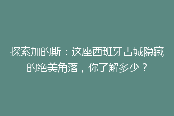 探索加的斯:这座西班牙古城隐藏的绝美角落,你了解多少?
