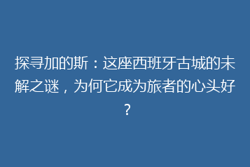 探寻加的斯：这座西班牙古城的未解之谜，为何它成为旅者的心头好？