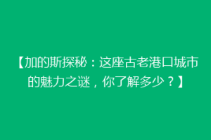 【加的斯探秘：这座古老港口城市的魅力之谜，你了解多少？】