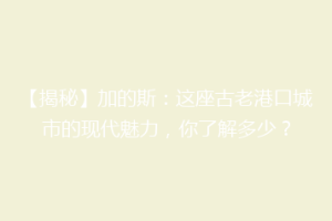 【揭秘】加的斯：这座古老港口城市的现代魅力，你了解多少？