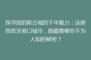 探寻加的斯古城的千年魅力：这座西班牙港口城市，隐藏着哪些不为人知的秘密？