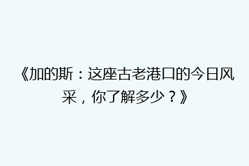 《加的斯:这座古老港口的今日风采,你了解多少?》