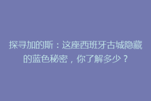 探寻加的斯：这座西班牙古城隐藏的蓝色秘密，你了解多少？