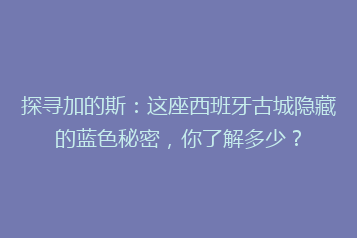 探寻加的斯:这座西班牙古城隐藏的蓝色秘密,你了解多少?