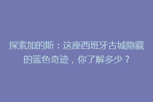 探索加的斯：这座西班牙古城隐藏的蓝色奇迹，你了解多少？